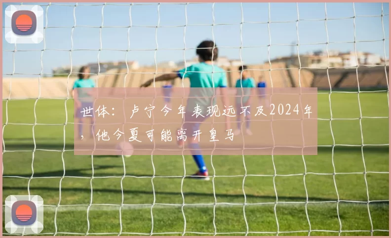 世体：卢宁今年表现远不及2024年，他今夏可能离开皇马