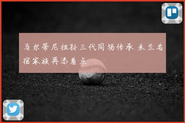 马尔蒂尼祖孙三代同场传承 米兰名宿家族再添看点