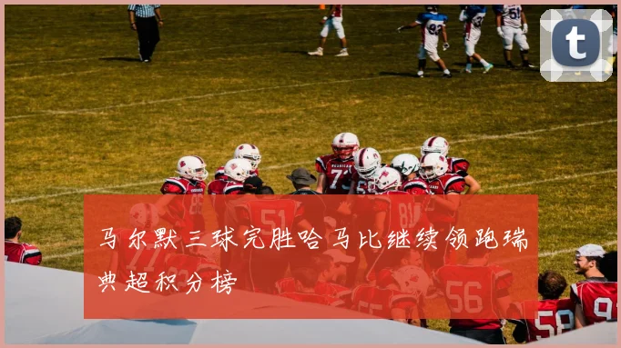 马尔默三球完胜哈马比继续领跑瑞典超积分榜