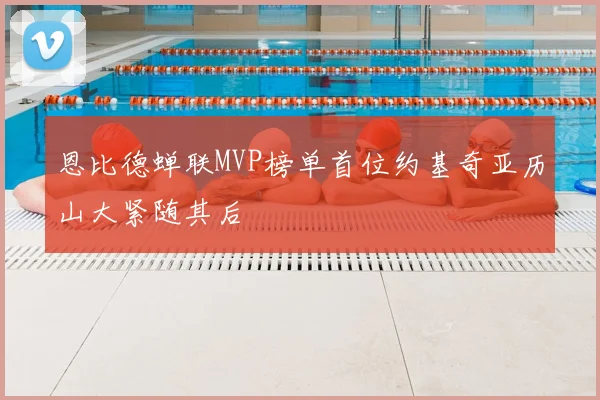 恩比德蝉联MVP榜单首位约基奇亚历山大紧随其后