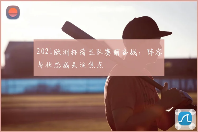 2021欧洲杯荷兰队赛前备战，阵容与状态成关注焦点
