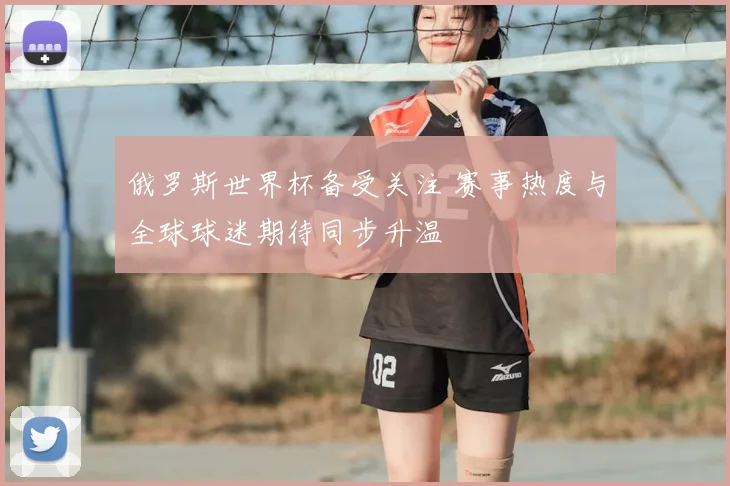 俄罗斯世界杯备受关注 赛事热度与全球球迷期待同步升温