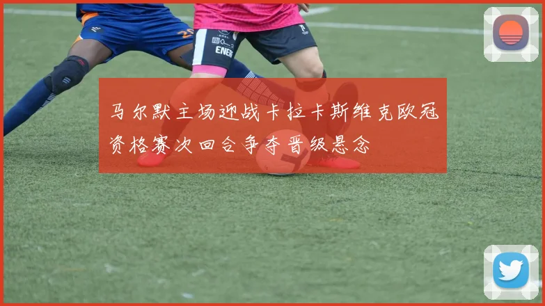 马尔默主场迎战卡拉卡斯维克欧冠资格赛次回合争夺晋级悬念
